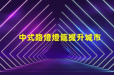 中式路燈燈籠提升城市美觀與照明效果的完美選擇