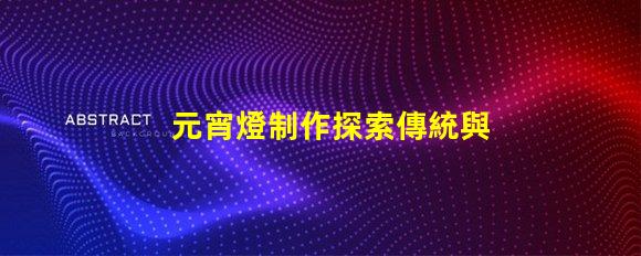 元宵燈制作探索傳統與現代工藝的完美結合