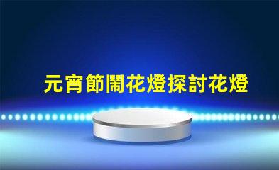 元宵節鬧花燈探討花燈文化背后的傳統與創新