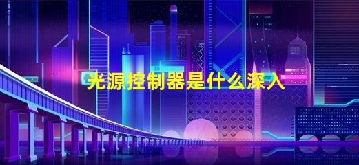 光源控制器是什么深入了解光源控制器的功能與應用