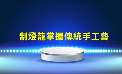 制燈籠掌握傳統手工藝的秘訣,你還在等什么