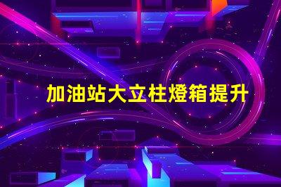 加油站大立柱燈箱提升品牌曝光率的必備選擇