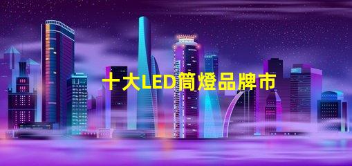 十大LED筒燈品牌市場領先品牌的全景分析