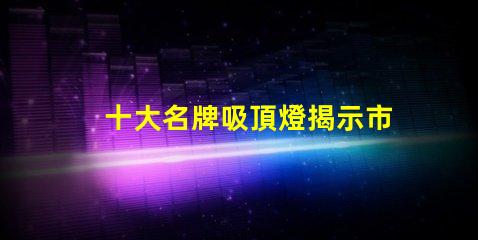 十大名牌吸頂燈揭示市場(chǎng)上最受歡迎的吸頂燈品牌