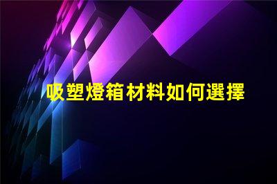 吸塑燈箱材料如何選擇高質量的吸塑燈箱材料