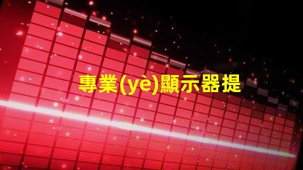 專業(yè)顯示器提升工作效率的必備工具