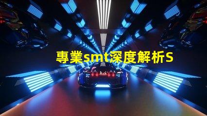 專業smt深度解析SMT技術對生產效率的影響